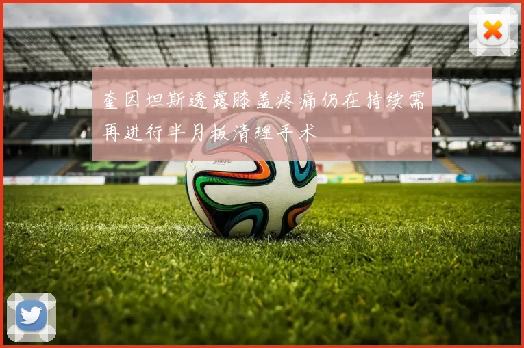 奎因坦斯透露膝盖疼痛仍在持续需再进行半月板清理手术